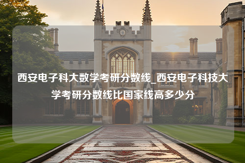 西安电子科大数学考研分数线_西安电子科技大学考研分数线比国家线高多少分